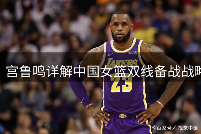 宫鲁鸣详解中国女篮双线备战战略 剑指洛杉矶奥运会蓄力待发